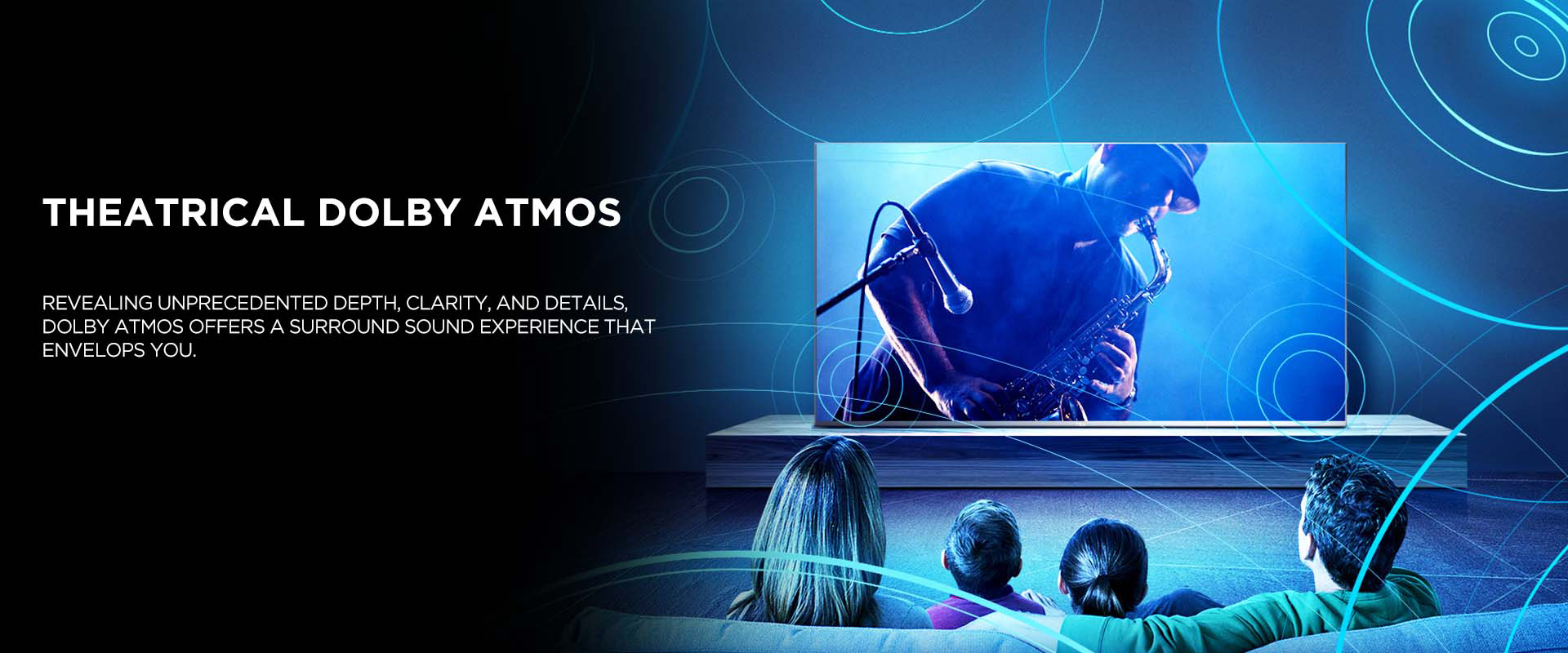Theatrical Dolby Atmos - Revealing unprecedented depth, clarity, and details, Dolby Atmos offers a surround sound experience that envelops you.